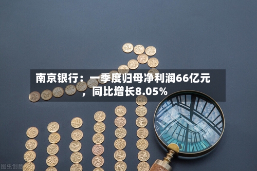 南京银行：一季度归母净利润66亿元，同比增长8.05%