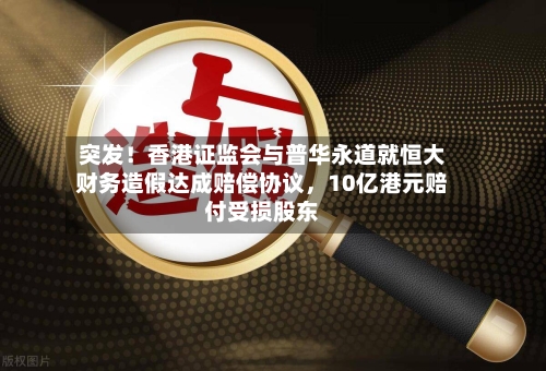 突发！香港证监会与普华永道就恒大财务造假达成赔偿协议，10亿港元赔付受损股东