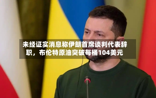 未经证实消息称伊朗首席谈判代表辞职，布伦特原油突破每桶104美元