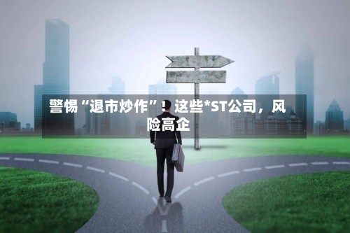 警惕“退市炒作”！这些*ST公司，风险高企