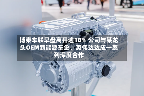 博泰车联早盘高开逾18% 公司与某龙头OEM新能源车企、英伟达达成一系列深度合作-第3张图片
