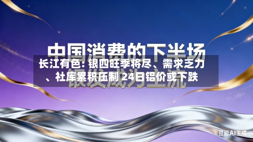 长江有色: 银四旺季将尽	、需求乏力、社库累积压制 24日铝价或下跌-第2张图片