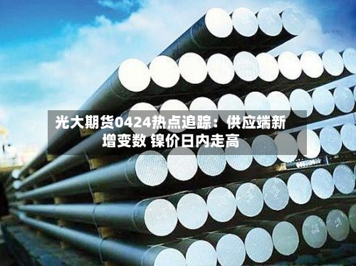 光大期货0424热点追踪：供应端新增变数 镍价日内走高