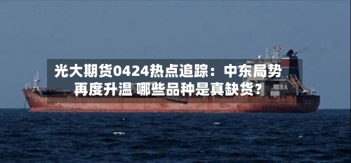 光大期货0424热点追踪：中东局势再度升温 哪些品种是真缺货？-第2张图片