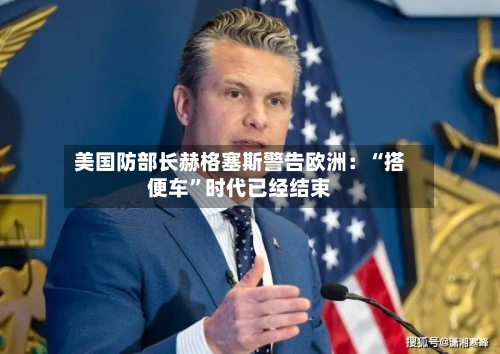 美国防部长赫格塞斯警告欧洲：“搭便车”时代已经结束