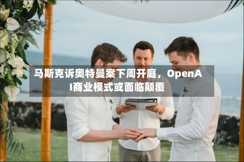 马斯克诉奥特曼案下周开庭，OpenAI商业模式或面临颠覆-第2张图片
