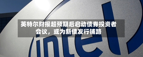 英特尔财报超预期后启动债券投资者会议，或为新债发行铺路-第2张图片