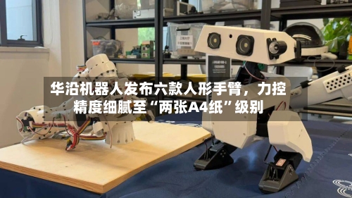 华沿机器人发布六款人形手臂，力控精度细腻至“两张A4纸”级别