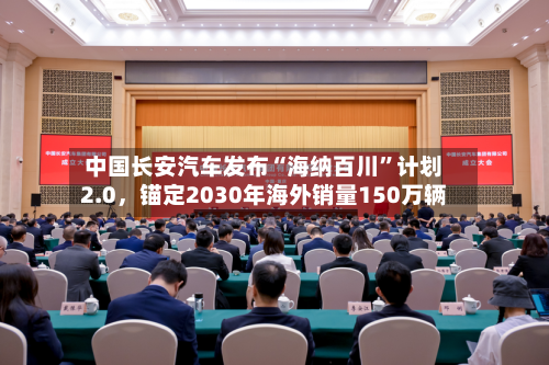 中国长安汽车发布“海纳百川”计划2.0	，锚定2030年海外销量150万辆-第2张图片