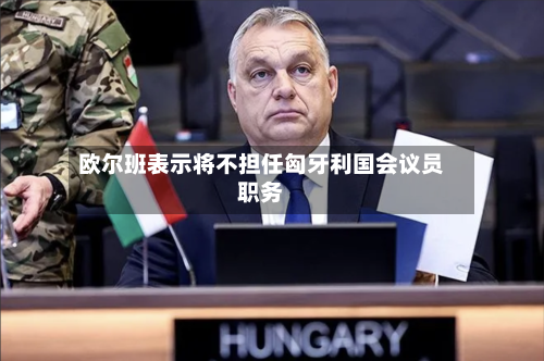 欧尔班表示将不担任匈牙利国会议员职务-第2张图片